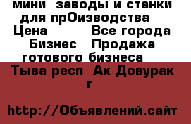 мини- заводы и станки для прОизводства  › Цена ­ 100 - Все города Бизнес » Продажа готового бизнеса   . Тыва респ.,Ак-Довурак г.